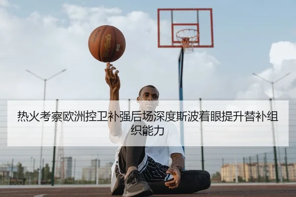 热火考察欧洲控卫补强后场深度斯波着眼提升替补组织能力